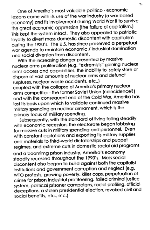 One of Amerika’s mos! valuable polifico - economic lessons came with ifs use of the war industry (a war-based economy) and ils involvement during World War |l o survive the greal economic oppression (the failure of capitalism.) This kep! Ihe system infacl. They also appealed to patriotic loyalty 1o divert mass domestic discontent with capitalism during the 1930’s. The U.S. has since preserved a perpetual war agenda lo maintain economic / industrial domination and social diversion from discontent. With the increasing danger presented by massive nuclear arms proliferation (e.g. “extremists” gaining nuclear arms access and capabilities, the inability fo safely store or dispose of vast amounts of nuclear arms and defunct surpluses, nuclear wasle occidents, efc.)) coupled with the collapse of Amerika’s primary nuclear arms compelitor - the former Soviet Union (coincidence?) and with the consequent end of the Cold War, Amerika has fos!its basis upon which to validate confinued massive military spending on nuclear armament, which is the: pimary focus of milifary spending. subsequently, with the standard of living falling steadily wilh economic recession, the electorate began lobbying for massive cuts in miitary spending and personnel. Even with constant agitations and exporting ifs military supplies and materials 1o third-world diclalorships and puppet regimes, and exlreme cuts in domestic social aid programs and a boomimg prison industry, Amerika’s economy steadily recessed throughout the 1990’s. Mass social discontent also began 1o build against both the capilalist institutions and govemment comuption and neglect (e.g. WTO profests, growing poverly. killer cops, perpetuation of crime for prison industrial profiteering, failed criminal justice system, poiifical prisoner compaigns, racial profiing, official deceptions, a slolen presidential election, revoked civil and social benelits, elc., elc.)